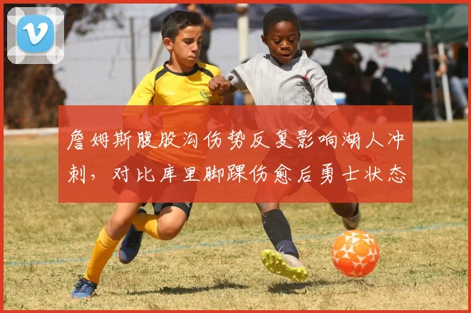 詹姆斯腹股沟伤势反复影响湖人冲刺,对比库里脚踝伤愈后勇士状态回暖