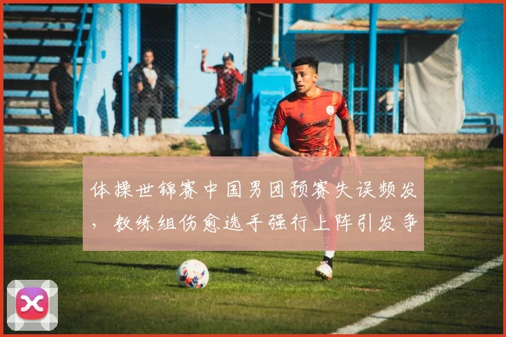 体操世锦赛中国男团预赛失误频发,教练组伤愈选手强行上阵引发争议