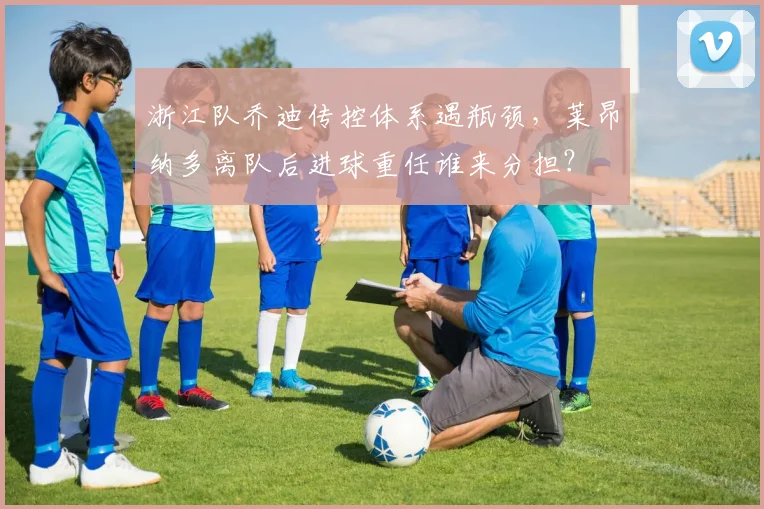 浙江队乔迪传控体系遇瓶颈,莱昂纳多离队后进球重任谁来分担?