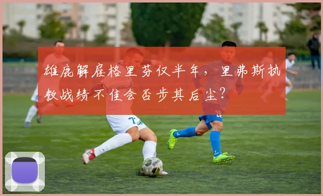 雄鹿解雇格里芬仅半年,里弗斯执教战绩不佳会否步其后尘?