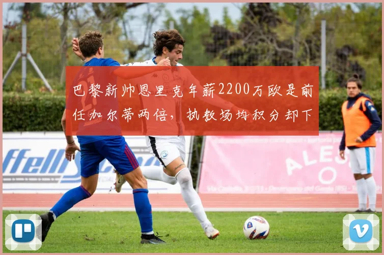 巴黎新帅恩里克年薪2200万欧是前任加尔蒂两倍,执教场均积分却下降0.3