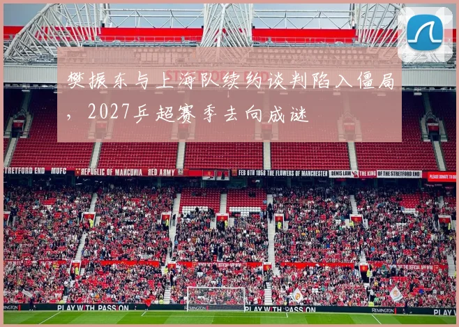 樊振东与上海队续约谈判陷入僵局,2027乒超赛季去向成谜