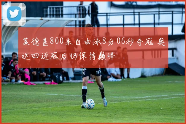 莱德基800米自由泳8分06秒夺冠 奥运四连冠后仍保持巅峰